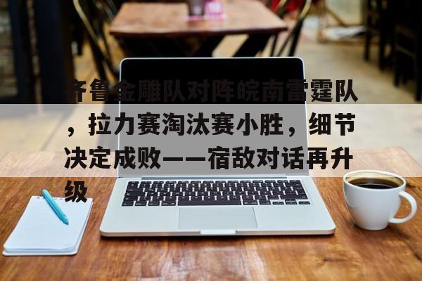 齐鲁金雕队对阵皖南雷霆队，拉力赛淘汰赛小胜，细节决定成败——宿敌对话再升级的简单介绍