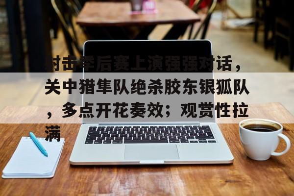 包含射击季后赛上演强强对话，关中猎隼队绝杀胶东银狐队，多点开花奏效；观赏性拉满的词条