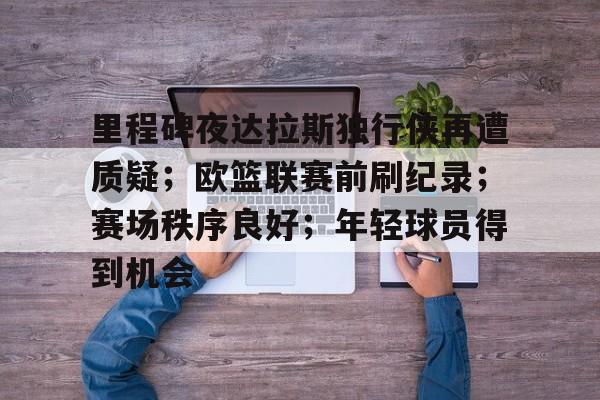 九游体育入口-关于里程碑夜达拉斯独行侠再遭质疑；欧篮联赛前刷纪录；赛场秩序良好；年轻球员得到机会的信息