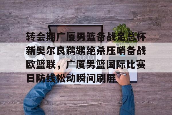 九游体育入口-关于转会期广厦男篮备战足总杯新奥尔良鹈鹕绝杀压哨备战欧篮联，广厦男篮国际比赛日防线松动瞬间刷屏的信息